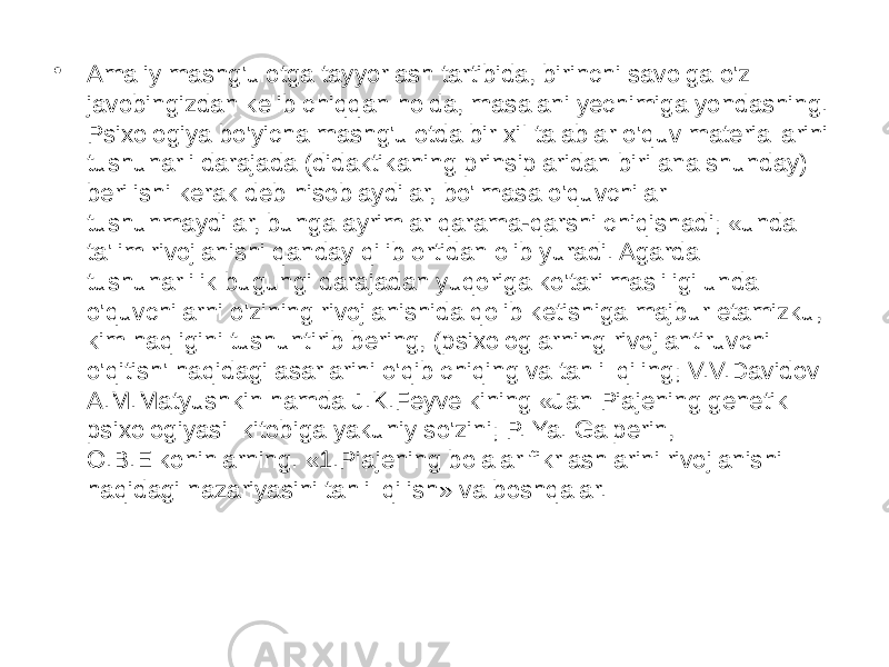 • Amaliy mashg&#39;ulotga tayyorlash tartibida, birinchi savolga o&#39;z javobingizdan kelib chiqqan holda, masalani yechimiga yondashing. Psixologiya bo&#39;yicha mashg&#39;ulotda bir xiI talablar o&#39;quv materiallarini tushunarli darajada (didaktikaning prinsiplaridan biri ana shunday) berilishi kerak deb hisoblaydilar, bo&#39;lmasa o&#39;quvchilar tushunmaydilar, bunga ayrimlar qarama-qarshi chiqishadi; «unda ta&#39;lim rivojlanishi qanday qilib ortidan olib yuradi. Agarda tushunarlilik bugungi darajadan yuqoriga ko&#39;tarilmasliligi unda o&#39;quvchilarni o&#39;zining rivojlanishida qolib ketishiga majbur etamizku, kim haqligini tushuntirib bering, (psixologlarning rivojlantiruvchi o&#39;qitish&#39; haqidagi asarlarini o&#39;qib chiqing va tahlil qiling; V.V.Davidov A.M.Matyushkin hamda J.K.Feyvelkining «Jan Piajening genetik psixologiyasi kitobiga yakuniy so&#39;zini; P. Ya. Galperin, O.B.Elkoninlarning. «1.Piajening bolalar fikrlashlarini rivojlanishi haqidagi nazariyasini tahlil qilish» va boshqalar. 