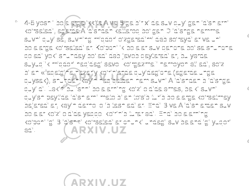 • 4-5 yoshli bolalarga ikkita A va B ga bir xilda suv quyilgan idishlarni ko&#39;rsatadi, agarda A idishdan kattaroq bo&#39;lgan D idishga hamma suvni quyilsa, suvning miqdori o&#39;zgaradimi deb so&#39;raydilar va uni bolalarga ko&#39;rsatadilar. Ko&#39;pchilik bolalar suv qancha bo&#39;lsa shuncha qoladi yoki shunday bo&#39;ladi deb javob qaytaradilar, bu yerda suyuqIik miqdori haqidagi savol ko&#39;rgazmaIi namoyon etiladi, so&#39;z bilan «faqatgina nazariy ko&#39;rinishda quyidagicha (agarda unga quysak), shundan keyin haqiqatdan ham suvni A idishdan b idishga quyildi. Lekin bu ishni bolalarning ko&#39;zi oldida emas, balki suvni quyish paytida idishlarni mato bilan to&#39;sib turib bolalarga ko&#39;rsatmay bajaradilar, keyin darhol olib tashladilar. Endi B va A idishlardan suv bolalar ko&#39;zi oldida yaqqol ko&#39;rinib turar edi. Endi bolalarning ko&#39;pchiligi B idishni ko&#39;rsatadilar chunki undagi suv balandligi yuqori edi. 