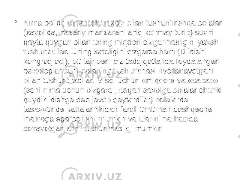 • Nima bo&#39;ldi; nima uchun so&#39;z bilan tushuntirishda bolalar (xayolida, nazariy manzarani aniq ko&#39;rmay turib) suvni qayta quygan bilan uning miqdori o&#39;zgarmasligini yaxshi tushunadilar. Uning xatoligini o&#39;zgarsa ham (D idishi kengroq edi), bu tajribani o&#39;z tadqiqotlarida foydalangan psixologlar buni bolaning tushunchasi rivojlanayotgani bilan tushuntiradilar. Misol uchun «miqdor» va «sabab» (soni nima uchun o&#39;zgardi, degan savolga bolalar chunki quydik idishga deb javob qaytardilar) bolalarda tasavvurida kattalarnikidan farqli umuman boshqacha ma&#39;noga ega bo&#39;lishi mumkin va ular nima haqida so&#39;rayotganlarini tushunmasligi mumkin 