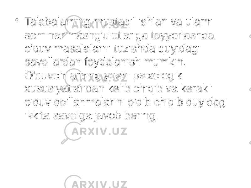 • Talabalarning mustaqil ishlari va ularni seminar mashg&#39;ulotlariga tayyorlashda o&#39;quv masalalarni tuzishda quyidagi savollardan foydalanish mumkin. O&#39;quvchilarning yoshi psixologik xususiyatlaridan kelib chiqib va kerakli o&#39;quv qo&#39;llanmalarini o&#39;qib chiqib quyidagi ikkita savolga javob bering. 