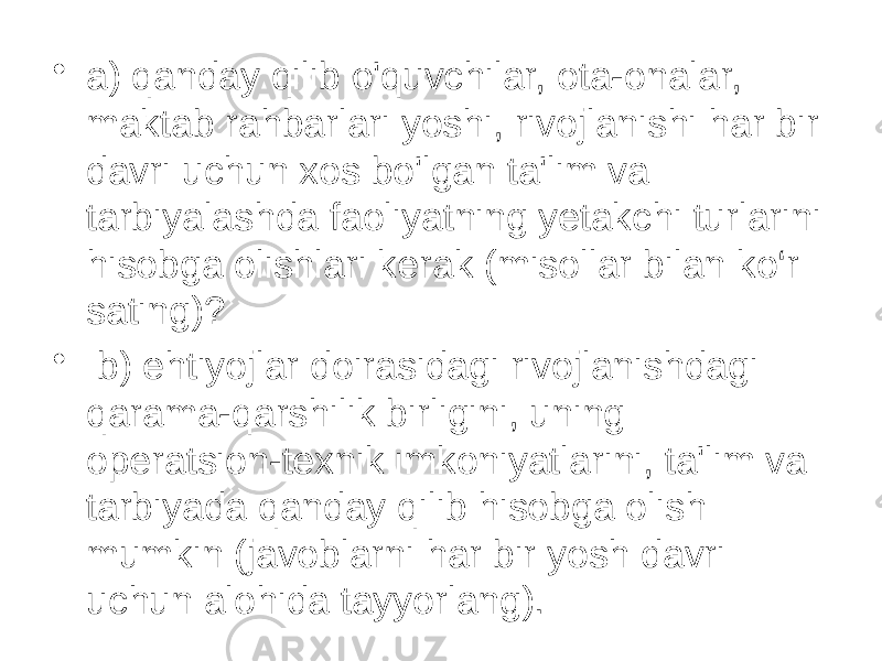 • a) qanday qilib o&#39;quvchilar, ota-onalar, maktab rahbarlari yoshi, rivojlanishi har bir davri uchun xos bo&#39;lgan ta&#39;lim va tarbiyalashda faoliyatning yetakchi turlarini hisobga olishlari kerak (misollar bilan ko‘r sating)? • b) ehtiyojlar doirasidagi rivojlanishdagi qarama-qarshilik birligini, uning operatsion-texnik imkoniyatlarini, ta&#39;lim va tarbiyada qanday qilib hisobga olish mumkin (javoblarni har bir yosh davri uchun alohida tayyorlang). 