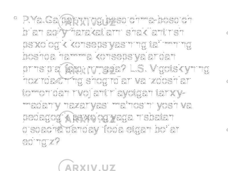 • P.Ya.Galperinning bosqichma-bosqich bilan aqliy harakatlarni shakllantirish psixologik konsepsiyasining ta&#39;limning boshqa hamma konsepsiyalaridan prinsipial farqi nimada? L.S. Vigotskiyning hozirda uning shogirdlari va izdoshlari tomonidan rivojlantirilayotgan tarixiy- madaniy nazariyasi ma&#39;nosini yosh va pedagogik psixologiyaga nisbatan qisqacha qanday ifoda etgan bo&#39;lar edingiz? 