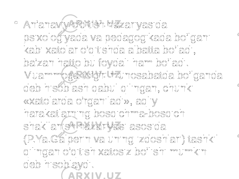 • An&#39;anaviy o&#39;qitish nazariyasida psixologiyada va pedagogikada bo&#39;lgani kabi xatolar o&#39;qitishda albatta bo&#39;ladi, ba&#39;zan hatto bu foydali ham bo&#39;ladi. Muammoga to&#39;g&#39;ri munosabatda bo&#39;lganda deb hisoblash qabul qilingan, chunki «xatolarda o&#39;rganiladi», aqliy harakatlarning bosqichma-bosqich shakllanish nazariyasi asosida (P.Ya.Galperin va uning izdoshlari) tashkil qilingan o&#39;qitish xatosiz bo&#39;lishi mumkin deb hisoblaydi. 