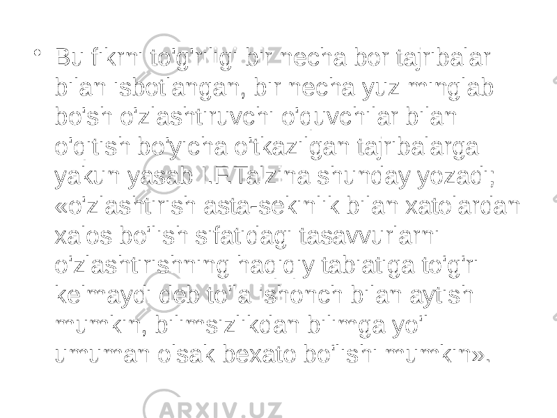 • Bu fikrni to&#39;g&#39;riligi bir necha bor tajribalar bilan isbotlangan, bir necha yuz minglab bo&#39;sh o&#39;zlashtiruvchi o&#39;quvchilar bilan o&#39;qitish bo&#39;yicha o&#39;tkazilgan tajribalarga yakun yasab I.F.Talzina shunday yozadi; «o&#39;zlashtirish asta-sekinlik bilan xatolardan xalos bo&#39;lish sifatidagi tasavvurlarni o&#39;zlashtirishning haqiqiy tabiatiga to&#39;g&#39;ri kelmaydi deb to&#39;la ishonch bilan aytish mumkin, bilimsizlikdan bilimga yo&#39;l umuman olsak bexato bo&#39;lishi mumkin». 