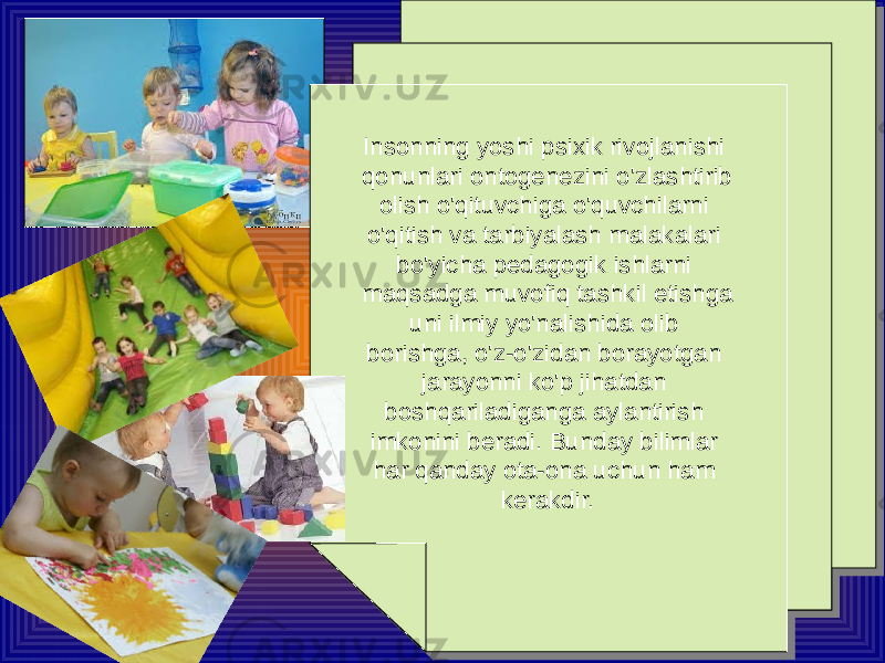 Insonning yoshi psixik rivojlanishi qonunlari ontogenezini o&#39;zlashtirib olish o&#39;qituvchiga o&#39;quvchilarni o&#39;qitish va tarbiyalash malakalari bo&#39;yicha pedagogik ishlarni maqsadga muvofiq tashkil etishga uni ilmiy yo&#39;nalishida olib borishga, o&#39;z-o&#39;zidan borayotgan jarayonni ko&#39;p jihatdan boshqariladiganga aylantirish imkonini beradi. Bunday bilimlar har qanday ota-ona uchun ham kerakdir.Insonning yoshi psixik rivojlanishi qonunlari ontogenezini o&#39;zlashtirib olish o&#39;qituvchiga o&#39;quvchilarni o&#39;qitish va tarbiyalash malakalari bo&#39;yicha pedagogik ishlarni maqsadga muvofiq tashkil etishga uni ilmiy yo&#39;nalishida olib borishga, o&#39;z-o&#39;zidan borayotgan jarayonni ko&#39;p jihatdan boshqariladiganga aylantirish imkonini beradi. Bunday bilimlar har qanday ota-ona uchun ham kerakdir. 