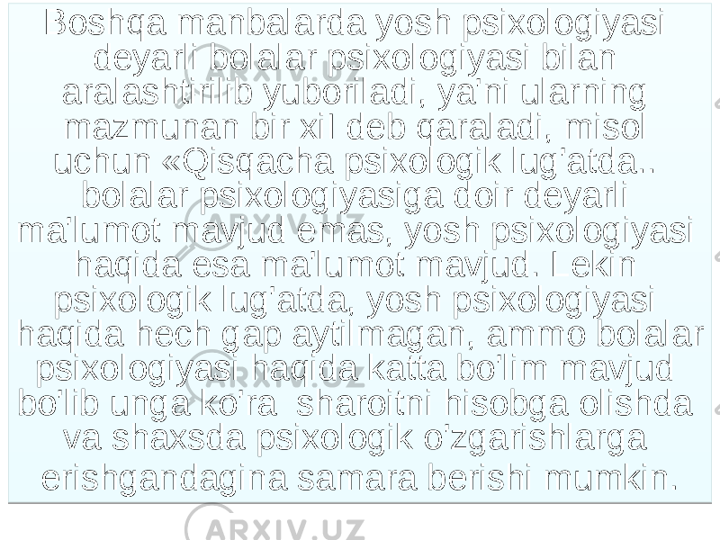 Boshqa manbalarda yosh psixologiyasi deyarli bolalar psixologiyasi bilan aralashtirilib yuboriladi, ya&#39;ni ularning mazmunan bir xiI deb qaraladi, misol uchun «Qisqacha psixologik lug&#39;atda.. bolalar psixologiyasiga doir deyarli ma&#39;lumot mavjud emas, yosh psixologiyasi haqida esa ma&#39;lumot mavjud. Lekin psixologik lug&#39;atda, yosh psixologiyasi haqida hech gap aytilmagan, ammo bolalar psixologiyasi haqida katta bo&#39;lim mavjud bo&#39;lib unga ko&#39;ra sharoitni hisobga olishda va shaxsda psixologik o&#39;zgarishlarga erishgandagina samara berishi mumkin. 171D1A25 28332021 21 24213024 182F2518 291D1E 242111 2521 191A1B 25212A 191A1B 29 2B21 33271B 05 