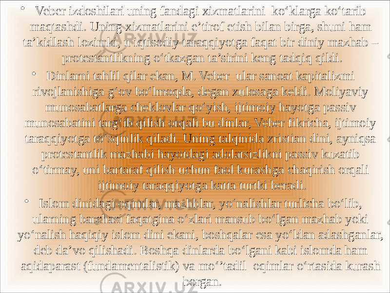 • Veber izdoshilari uning fandagi xizmatlarini ko‘klarga ko‘tarib maqtashdi. Uning xizmatlarini e’tirof etish bilan birga, shuni ham ta’kidlash lozimki, u iqtisodiy taraqqiyotga faqat bir diniy mazhab – protestantlikning o‘tkazgan ta’sirini keng tadqiq qildi. • Dinlarni tahlil qilar ekan, M. Veber ular sanoat kapitalizmi rivojlanishiga g‘ov bo‘lmoqda, degan xulosaga keldi. Moliyaviy munosabatlarga cheklovlar qo‘yish, ijtimoiy hayotga passiv munosabatini targ‘ib qilish orqali bu dinlar, Veber fikricha, ijtimoiy taraqqiyotga to‘sqinlik qiladi. Uning talqinida xristian dini, ayniqsa protestantlik mazhabi hayotdagi adolatsizlikni passiv kuzatib o‘tirmay, uni bartaraf qilish uchun faol kurashga chaqirish orqali ijtimoiy taraqqiyotga katta turtki beradi. • Islom dinidagi oqimlar, mazhblar, yo‘nalishlar turlicha bo‘lib, ularning barchasi faqatgina o‘zlari mansub bo‘lgan mazhab yoki yo‘nalish haqiqiy islom dini ekani, boshqalar esa yo‘ldan adashganlar, deb da’vo qilishadi. Boshqa dinlarda bo‘lgani kabi islomda ham aqidaparast (fundamentalistik) va mo‘’tadil oqimlar o‘rtasida kurash borgan. 