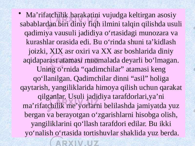 • Ma’rifatchilik harakatini vujudga keltirgan asosiy sabablardan biri diniy fiqh ilmini talqin qilishda usuli qadimiya vausuli jadidiya o‘rtasidagi munozara va kurashlar orasida edi. Bu o‘rinda shuni ta’kidlash joizki, XIX asr oxiri va XX asr boshlarida diniy aqidaparast atamasi muomalada deyarli bo‘lmagan. Uning o‘rnida “qadimchilar” atamasi keng qo‘llanilgan. Qadimchilar dinni “asil” holiga qaytarish, yangiliklarida himoya qilish uchun qarakat qilganlar. Usuli jadidiya tarafdorlari,ya’ni ma’rifatchilik me’yorlarni belilashda jamiyatda yuz bergan va berayotgan o‘zgarishlarni hisobga olish, yangiliklarini qo‘llash tarafdori edilar. Bu ikki yo‘nalish o‘rtasida tortishuvlar shaklida yuz berda. 