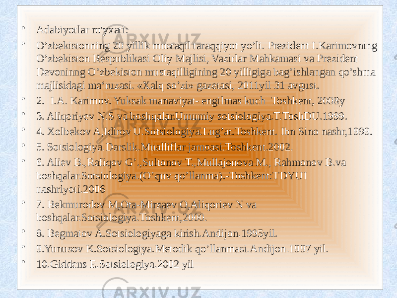 • Adabiyotlar ro&#39;yxati:  • O’zbekistonning 20 yillik mustaqil taraqqiyot yo’li. Prezident I.Karimovning O’zbekiston Respublikasi Oliy Majlisi, Vazirlar Mahkamasi va Prezident Devoninng O’zbekiston mustaqilligining 20 yilligiga bag’ishlangan qo’shma majlisidagi ma‘ruzasi. «Xalq so’zi» gazetasi, 2011yil 31 avgust. • 2. I.A. Karimov. Yuksak manaviyat- engilmas kuch Toshkent, 2008y • 3. Aliqoriyev N.S va boshqalar.Umumiy sotsiologiya.T.ToshDU.1999. • 4. Xolbekov A,Idirov U.Sotsiologiya.Lug’at.Toshkent. Ibn Sino nashr,1999. • 5. Sotsiologiya.Darslik.Mualliflar jamoasi.Toshkent.2002. • 6. Aliev B.,Rafiqov G’.,Sultonov T.,Mullajonova M., Rahmonov B.va boshqalar.Sotsiologiya.(O’quv qo’llanma).-Toshkent:TDYUI nashriyoti.2006 • 7. Bekmurodov M,Ota-Mirzaev O,Aliqoriev N va boshqalar.Sotsiologiya.Toshkent,2000. • 8. Begmatov A.Sotsiologiyaga kirish.Andijon.1995yil. • 9.Yunusov K.Sotsiologiya.Metodik qo’llanmasi.Andijon.1997 yil. • 10.Giddens E.Sotsiologiya.2002 yil 