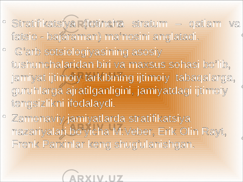  • Stratifikatsiya (lotincha stratum – qatlam va fatsio - bajaraman) ma‘nosini anglatadi. • G’arb sotsiologiyasining asosiy tushunchalaridan biri va maxsus sohasi bo’lib, jamiyat ijtimoiy tarkibining ijtimoiy tabaqalarga, guruhlarga ajratilganligini, jamiyatdagi ijtimoiy tengsizlikni ifodalaydi. • Zamonaviy jamiyatlarda stratifikatsiya nazariyalari bo’yicha M.Veber, Erik Olin Rayt, Frenk Parxinlar keng shug’ulanishgan. 