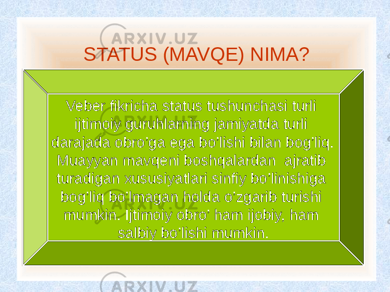  STATUS (MAVQE) NIMA? Veber fikricha status tushunchasi turli ijtimoiy guruhlarning jamiyatda turli darajada obro’ga ega bo’lishi bilan bog’liq. Muayyan mavqeni boshqalardan ajratib turadigan xususiyatlari sinfiy bo’linishiga bog’liq bo’lmagan holda o’zgarib turishi mumkin. Ijtimoiy obro’ ham ijobiy, ham salbiy bo’lishi mumkin. 