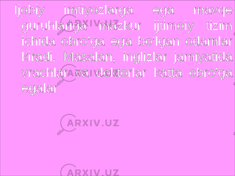 Ijobiy imtiyozlarga ega mavqe guruhlariga mazkur ijtimoiy tizim ichida obro’ga ega bo’lgan odamlar kiradi. Masalan, inglizlar jamiyatida vrachlar va doktorlar katta obro’ga egalar 