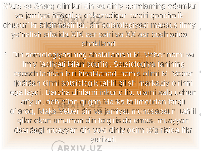 G‘arb va Sharq olimlari din va diniy oqimlarning odamlar va jamiyat hayotiga o‘tkazadigan ta’siri qanchalik chuqurfikr bildirmasinlar, din sotsiologiyasi maxsus ilmiy yo‘nalish sifatida XIX asr oxiri va XX asr boshlarida shakllandi. • Din sotsiologiyasining shakillanishi M. Veber nomi va ilmiy faoliyati bilan bog‘liq. Sotsiologiya fanining asoschilaridan biri hisoblanadi nemis olimi M. Veber ijodidan dinni sotsiologik tahlil qilish markaziy o‘rinni egallaydi. Barcha dinlarni inkor qilib, ularni xalq uchun af’yun, deb e’lon qilgan Marks ta’limotidan farqli o‘laroq, Maks Veber din va jamiyat munosabatini tahlil qilar ekan umuman din to‘g‘risida emas, muayyan davrdagi muayyan din yoki diniy oqim to‘g‘risida fikr yuritadi. 