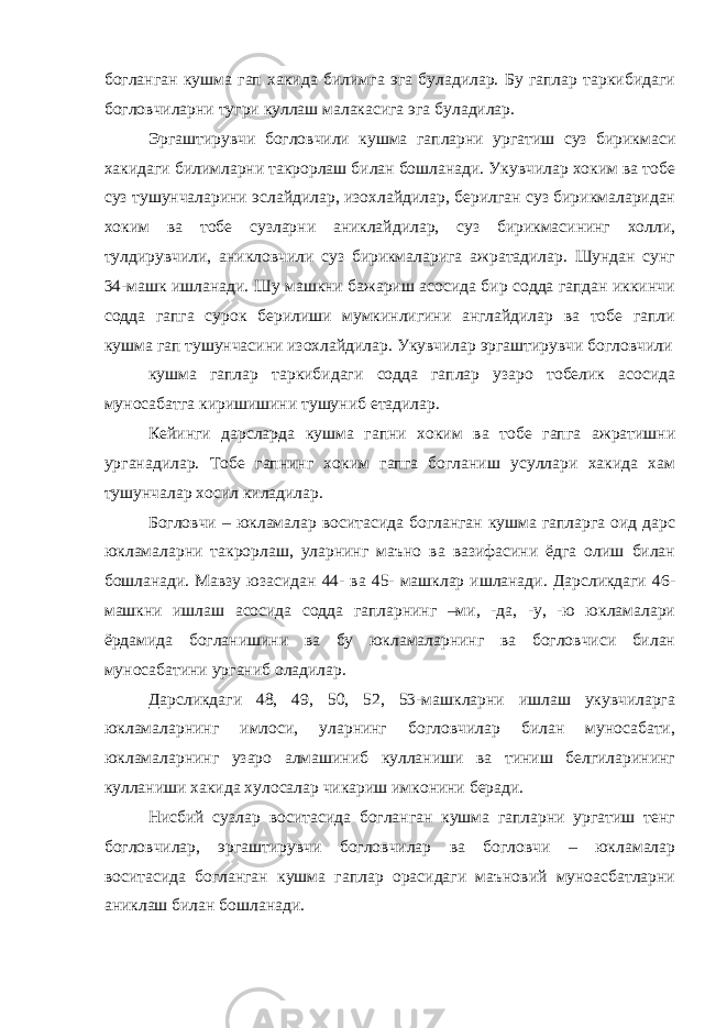 богланган кушма гап хакида билимга эга буладилар. Бу гаплар таркибидаги богловчиларни тугри куллаш малакасига эга буладилар. Эргаштирувчи богловчили кушма гапларни ургатиш суз бирикмаси хакидаги билимларни такрорлаш билан бошланади. Укувчилар хоким ва тобе суз тушунчаларини эслайдилар, изохлайдилар, берилган суз бирикмаларидан хоким ва тобе сузларни аниклайдилар, суз бирикмасининг холли, тулдирувчили, аникловчили суз бирикмаларига ажратадилар. Шундан сунг 34-машк ишланади. Шу машкни бажариш асосида бир содда гапдан иккинчи содда гапга сурок берилиши мумкинлигини англайдилар ва тобе гапли кушма гап тушунчасини изохлайдилар. Укувчилар эргаштирувчи богловчили кушма гаплар таркибидаги содда гаплар узаро тобелик асосида муносабатга киришишини тушуниб етадилар. Кейинги дарсларда кушма гапни хоким ва тобе гапга ажратишни урганадилар. Тобе гапнинг хоким гапга богланиш усуллари хакида хам тушунчалар хосил киладилар. Богловчи – юкламалар воситасида богланган кушма гапларга оид дарс юкламаларни такрорлаш, уларнинг маъно ва вазифасини ёдга олиш билан бошланади. Мавзу юзасидан 44- ва 45- машклар ишланади. Дарсликдаги 46- машкни ишлаш асосида содда гапларнинг –ми, -да, -у, -ю юкламалари ёрдамида богланишини ва бу юкламаларнинг ва богловчиси билан муносабатини урганиб оладилар. Дарсликдаги 48, 49, 50, 52, 53-машкларни ишлаш укувчиларга юкламаларнинг имлоси, уларнинг богловчилар билан муносабати, юкламаларнинг узаро алмашиниб кулланиши ва тиниш белгиларининг кулланиши хакида хулосалар чикариш имконини беради. Нисбий сузлар воситасида богланган кушма гапларни ургатиш тенг богловчилар, эргаштирувчи богловчилар ва богловчи – юкламалар воситасида богланган кушма гаплар орасидаги маъновий муноасбатларни аниклаш билан бошланади. 