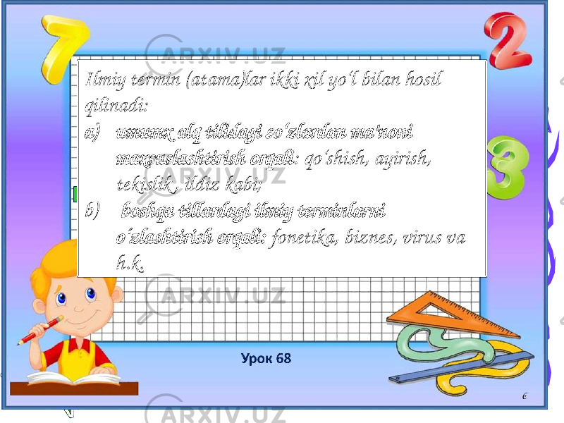 6Ilmiy termin (atama)lar ikki xil yo‘l bilan hosil qilinadi: a) umumx alq tilidagi so‘zlardan ma’noni maxsuslashtirish orqali : qo‘shish, ayirish, tekislik , ildiz kabi; b) boshqa tillardagi ilmiy terminlarni o‘zlashtirish orqali: fonetika, biznes, virus va h.k. 