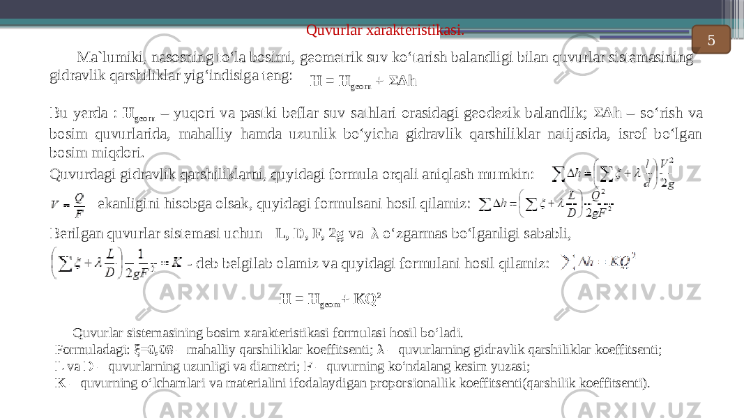 Quvurlar xarakteristikasi. Ma`lumiki, nasosning to‘la bosimi, geometrik suv ko‘tarish balandligi bilan quvurlar sistemasining gidravlik qarshiliklar yig‘indisiga teng: Н = Н geom + ΣΔh Bu yerda : Н geom – yuqori va pastki beflar suv sathlari orasidagi geodezik balandlik; ΣΔh – so ‘rish va bosim quvurlarida, mahalliy hamda uzunlik bo‘yicha gidravlik qarshiliklar natijasida, isrof bo‘lgan bosim miqdori. Quvurdagi gidravlik qarshiliklarni, quyidagi formula orqali aniqlash mumkin: ekanligini hisobga olsak, quyidagi formulsani hosil qilamiz: Berilgan quvurlar sistemasi uchun L, D, F, 2g va λ o ‘zgarmas bo‘lganligi sababli, - deb belgilab olamiz va quyidagi formulani hosil qilamiz: Н = Н geom + КQ 2 (2) Quvurlar sistemasining bosim xarakteristikasi formulasi hosil bo ‘ladi. Formuladagi: ξ=0,08 – mahalliy qarshiliklar koeffitsenti; λ – quvurlarning gidravlik qarshiliklar koeffitsenti; L va D – quvurlarning uzunligi va diametri; F – quvurning ko‘ndalang kesim yuzasi; K – quvurning o‘lchamlari va materialini ifodalaydigan proporsionallik koeffitsenti(qarshilik koeffitsenti). 5 