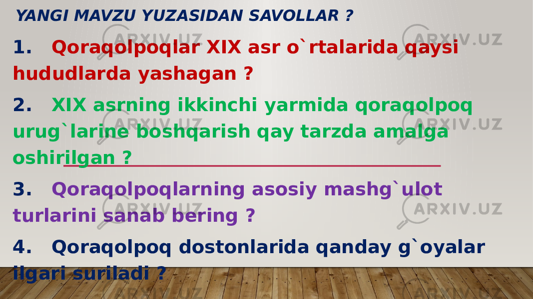 YANGI MAVZU YUZASIDAN SAVOLLAR ? 1. Qoraqolpoqlar XIX asr o`rtalarida qaysi hududlarda yashagan ? 2. XIX asrning ikkinchi yarmida qoraqolpoq urug`larine boshqarish qay tarzda amalga oshirilgan ? 3. Qoraqolpoqlarning asosiy mashg`ulot turlarini sanab bering ? 4. Qoraqolpoq dostonlarida qanday g`oyalar ilgari suriladi ? 