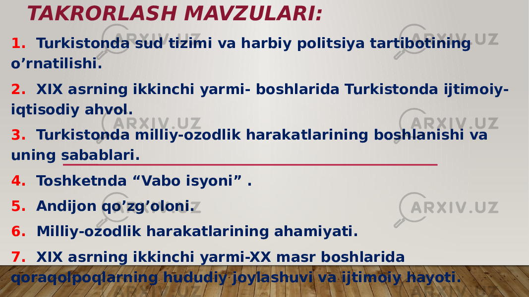 TAKRORLASH MAVZULARI: 1. Turkistonda sud tizimi va harbiy politsiya tartibotining o’rnatilishi. 2. XIX asrning ikkinchi yarmi- boshlarida Turkistonda ijtimoiy- iqtisodiy ahvol. 3. Turkistonda milliy-ozodlik harakatlarining boshlanishi va uning sabablari. 4. Toshketnda “Vabo isyoni” . 5. Andijon qo’zg’oloni. 6. Milliy-ozodlik harakatlarining ahamiyati. 7. XIX asrning ikkinchi yarmi-XX masr boshlarida qoraqolpoqlarning hududiy joylashuvi va ijtimoiy hayoti. 