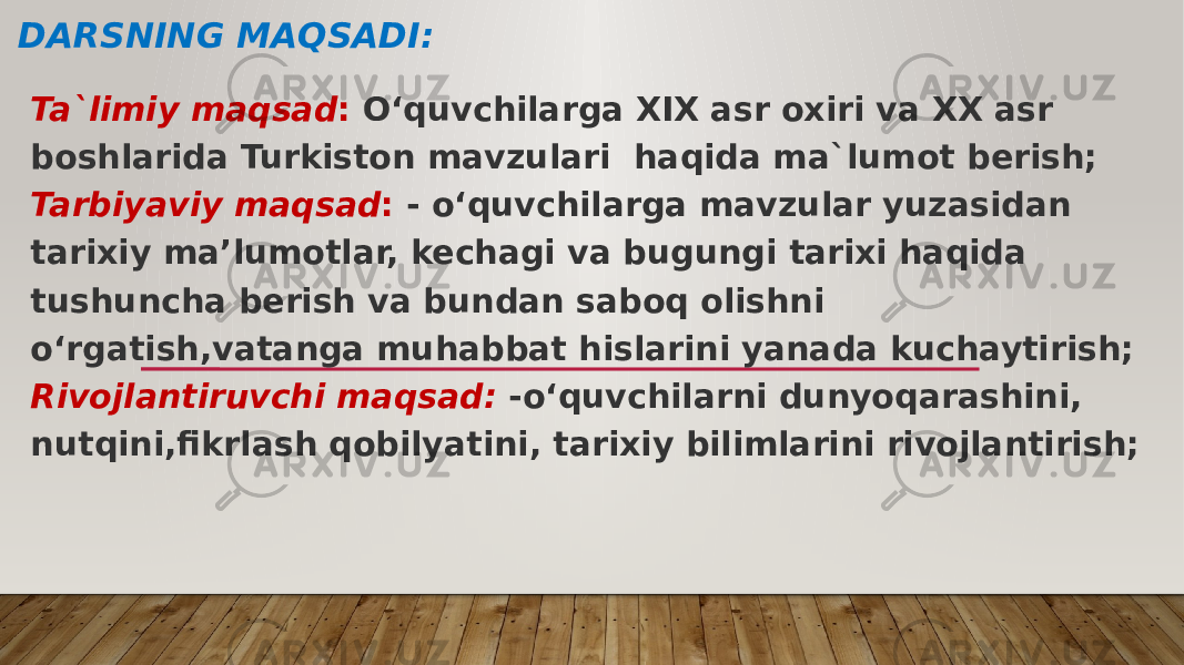 DARSNING MAQSADI: Ta`limiy maqsad : O‘quvchilarga XIX asr oxiri va XX asr boshlarida Turkiston mavzulari haqida ma`lumot berish; Tarbiyaviy maqsad : - o‘quvchilarga mavzular yuzasidan tarixiy ma’lumotlar, kechagi va bugungi tarixi haqida tushuncha berish va bundan saboq olishni o‘rgatish,vatanga muhabbat hislarini yanada kuchaytirish; Rivojlantiruvchi maqsad: -o‘quvchilarni dunyoqarashini, nutqini,fikrlash qobilyatini, tarixiy bilimlarini rivojlantirish; 