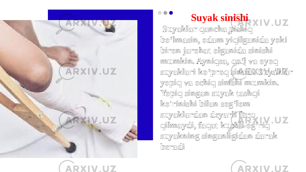  Suyak sinishi . Suyaklar qancha pishiq bo‘lmasin, odam yiqilganida yoki biron jarohat olganida sinishi mumkin. Ayniqsa, qo‘l va oyoq suyaklari ko‘proq sinadi. Suyaklar yopiq va ochiq sinishi mumkin. Yopiq singan suyak tashqi ko&#39;rinishi bilan sog‘lom suyaklardan deyarli farq qilmaydi, faqat kuchli og‘riq suyakning singanligidan darak beradi 