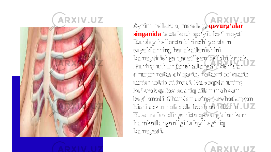 Ayrim hollarda, masalan, qovurg‘alar singanida taxtakach qo‘yib bo‘lmaydi. Bunday hollarda birinchi yordam suyaklarning harakatlanishini kamaytirishga qaratilgan bolishi kerak. Buning uchun jarohatlangan kishidan chuqur nafas chiqarib, nafasni to‘xtatib turish talab qilinadi. Bu vaqtda uning ko‘krak qafasi sochiq bilan mahkam bog&#39;lanadi. Shundan so‘ng jarohatlangan kishi sekin nafas ola boshlashi lozim. Yuza nafas olinganida qovurg&#39;alar kam harakatlanganligi tufayli og‘riq kamayadi. 