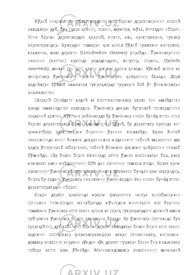 Кўриб чиқилаётган областлардаги кенг баргли дарахтларнинг асосий авлодлари дуб, бук (қора қайин), заранг, шумтол, жўка, ёнғоқдан иборат. Игна баргли дарахтлардан қарағай, пихта , ель, криптомерия, туялар характерлидир. Булардан ташқари қип-қизил бўлиб гулловчи магаолия, павлония, лола дарахти (Liriodendron chinense) учрайди. Ўрмонларнинг иккинчи (пастки ) ярусида рододендрон, лигустр, сирень, (Syrinda amurensis), шилви (уч қат) қалин қоплам ҳосил қилади. Кўплаб лиана ва эпифитлар ўрмонларга тропик ўрмонларни қиёфасини беради. Дарё водийлари бўйлаб аллювиал тупроқларда турларга бой ўт ўсимликлари ривожланган. Шарқий Осиёдаги водий ва пасттекисликлар аҳоли зич яшайдиган ҳамда ишланадиган ерлардир. Ўрмонлар деярли бутунлай тоғлардагина сақланиб қолган. Кўпгина районларда бу ўрмонлар инсон бунёд этган игна баргли дарахтзорлар билан алмашинган бўлиб, бу дарахтлар орасида энг қимматбаҳо крипто мерия биринчи ўринни эгаллайди. Буюк Хитой текислигида минг йиллик деҳқончилик маданияти табиий шароитни шу қад ар ўзгартириб юборганки, табиий ўсимлик қоплами қиёфасини тиклаб бўлмайди. Шу билан бирга Японияда катта ўрмон массивлари бор, улар мамлакат ялпи майдонининг 60% дан орт иғини ташкил этади. Корея ярим оролининг ўрмонлар билан қопланганлик даражаси бундан ҳам юқоридир, бироқ бу ердаги ўрмонлар иккиламчи ўрмонлардан ёки инсон бунёд этган дарахтзорлардан иборат. Янцзи дарёси ҳавзасида муҳим флористик чегара ҳисоблан увчи Циньлин тизмасидан жануброқда мўътадил минтақага хос баргини ташловчи ўрмонлар аста-секин қизил ва сариқ тупроқлардаги доимий яшил субтропик ўрмонлар билан алмашина боради Бу ўрмонлар составида бук (қорақайин), дуб каби кенг баргли дарахт авлодлари билан бирга аста-секин қадимни исси қсевар формаларкамфора лаври саговниклар, магаолия- дошлар оиласига кирувчи кўпдан-кўп дарахт турлари баъзи бир пальмалар тобора катта роль ўйнайди. Магнолиядошлар оилас ининг шимолий 