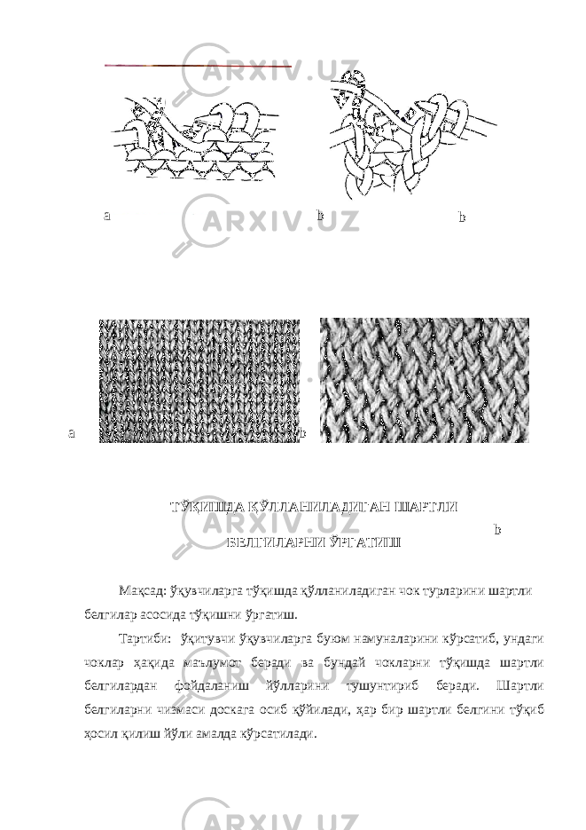  ТЎҚИШДА ҚЎЛЛАНИЛАДИГАН ШАРТЛИ БЕЛГИЛАРНИ ЎРГАТИШ Мақсад: ўқувчиларга тўқишда қўлланиладиган чок турларини шартли белгилар асосида тўқишни ўргатиш. Тартиби: ўқитувчи ўқувчиларга буюм намуналарини кўрсатиб, ундаги чоклар ҳақида маълумот беради ва бундай чокларни тўқишда шартли белгилардан фойдаланиш йўлларини тушунтириб беради. Шартли белгиларни чизмаси доскага осиб қўйилади, ҳар бир шартли белгини тўқиб ҳосил қилиш йўли амалда кўрсатилади. a b ba b b 