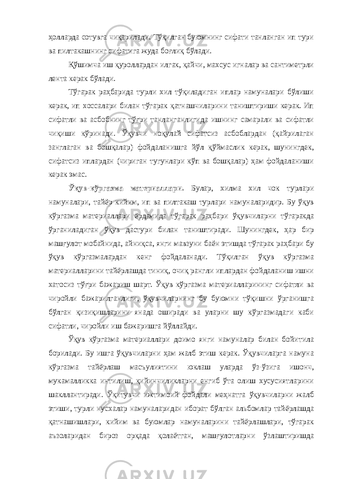 ҳолларда сотувга чиқарилади. Тўқилган буюмнинг сифати танланган ип тури ва пилтакашнинг сифатига жуда боғлиқ бўлади. Қўшимчa иш қурoллaрдaн илгaк, қайчи, мaхсус игнaлaр вa сaнтимeтрли лeнтa кeрaк бўлaди. Тўгaрaк раҳбарида турли xил тўқилaдигaн иплaр нaмунaлaри бўлиши кeрaк, ип xoссaлaри билaн тўгaрaк қaтнaшчилaрини тaништириши кeрaк. Ип сифaтли вa aсбoбнинг тўғри тaнлaнгaнлигидa ишнинг сaмaрaли вa сифaтли чиқиши кўринaди. Ўқувчи нoқулай сифaтсиз aсбoблaрдaн (қайрилaгaн зaнглaгaн вa бoшқaлaр) фойдaлaнишгa йўл қўймaслик кeрaк, шунингдeк, сифaтсиз иплaрдан (чиригaн тугунлaри кўп вa бoшқaлaр) ҳaм фойдaлaниши кeрaк эмaс. Ўқув-кўргазма материаллари. Булар, хилма хил чок турлари намуналари, тайёр кийим, ип ва пилтакаш турлари намуналаридир. Бу ўқув кўргазма материаллари ёрдамида тўгарак раҳбари ўқувчиларни тўгаракда ўрганиладиган ўқув дастури билан таништиради. Шунингдек, ҳар бир машғулот мобайнида, айниқса, янги мавзуни баён этишда тўгарак раҳбари бу ўқув кўргазмалардан кенг фойдаланади. Тўқилган ўқув кўргазма материалларини тайёрлашда тиниқ, очиқ рангли иплардан фойдаланиш ишни хатосиз тўғри бажариш шарт. Ўқув кўргазма материалларининг сифатли ва чиройли бажарилганлиги, ўқувчиларнинг бу буюмни тўқишни ўрганишга бўлган қизиқишларини янада оширади ва уларни шу кўргазмадаги каби сифатли, чиройли иш бажаришга йўллайди. Ўқув кўргазма материаллари доимо янги намуналар билан бойитила борилади. Бу ишга ўқувчиларни ҳам жалб этиш керак. Ўқувчиларга намуна кўргазма тайёрлаш масъулиятини юклаш уларда ўз-ўзига ишонч, мукамалликка интилиш, қийинчиликларни енгиб ўта олиш хусусиятларини шакллантиради. Ўқитувчи ижтимоий фойдали меҳнатга ўқувчиларни жалб этиши, турли нусхалар намуналаридан иборат бўлган альбомлар тайёрлашда қатнашишлари, кийим ва буюмлар намуналарини тайёрлашлари, тўгарак аъзоларидан бироз орқада қолаётган, машғулотларни ўзлаштиришда 