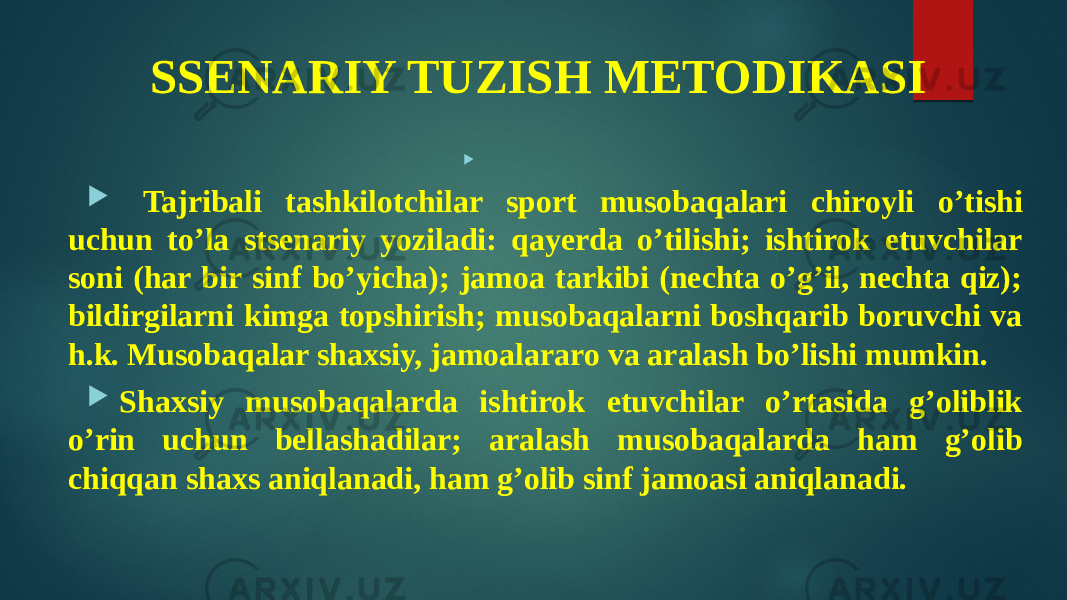 SSENARIY TUZISH METODIKASI   Tajribali tashkilotchilar sport musobaqalari chiroyli o’tishi uchun to’la stsenariy yoziladi: qayerda o’tilishi; ishtirok etuvchilar soni (har bir sinf bo’yicha); jamoa tarkibi (nechta o’g’il, nechta qiz); bildirgilarni kimga topshirish; musobaqalarni boshqarib boruvchi va h.k. Musobaqalar shaxsiy, jamoalararo va aralash bo’lishi mumkin.  Shaxsiy musobaqalarda ishtirok etuvchilar o’rtasida g’oliblik o’rin uchun bellashadilar; aralash musobaqalarda ham g’olib chiqqan shaxs aniqlanadi, ham g’olib sinf jamoasi aniqlanadi. 