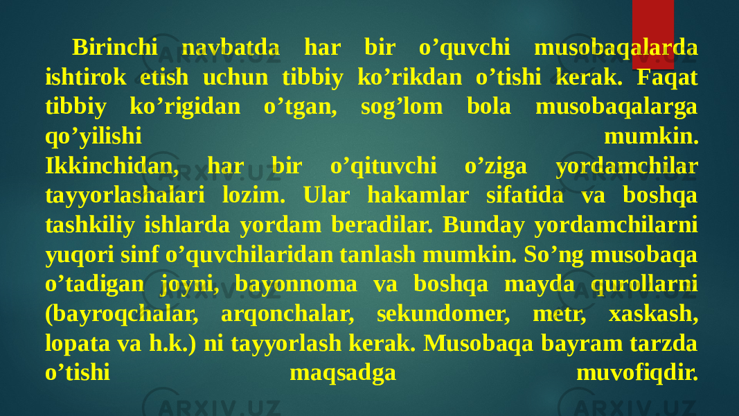 Birinchi navbatda har bir o’quvchi musobaqalarda ishtirok etish uchun tibbiy ko’rikdan o’tishi kerak. Faqat tibbiy ko’rigidan o’tgan, sog’lom bola musobaqalarga qo’yilishi mumkin. Ikkinchidan, har bir o’qituvchi o’ziga yordamchilar tayyorlashalari lozim. Ular hakamlar sifatida va boshqa tashkiliy ishlarda yordam beradilar. Bunday yordamchilarni yuqori sinf o’quvchilaridan tanlash mumkin. So’ng musobaqa o’tadigan joyni, bayonnoma va boshqa mayda qurollarni (bayroqchalar, arqonchalar, sekundomer, metr, xaskash, lopata va h.k.) ni tayyorlash kerak. Musobaqa bayram tarzda o’tishi maqsadga muvofiqdir. 