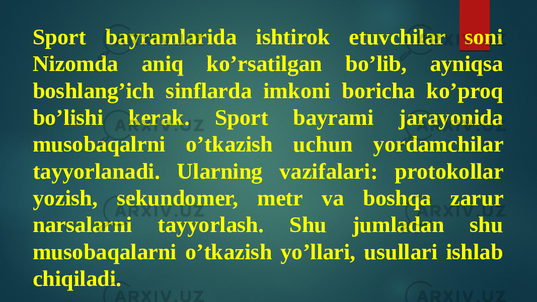 Sport bayramlarida ishtirok etuvchilar soni Nizomda aniq ko’rsatilgan bo’lib, ayniqsa boshlang’ich sinflarda imkoni boricha ko’proq bo’lishi kerak. Sport bayrami jarayonida musobaqalrni o’tkazish uchun yordamchilar tayyorlanadi. Ularning vazifalari: protokollar yozish, sekundomer, metr va boshqa zarur narsalarni tayyorlash. Shu jumladan shu musobaqalarni o’tkazish yo’llari, usullari ishlab chiqiladi. 