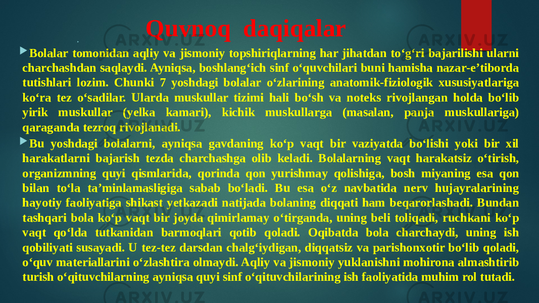 Quvnoq daqiqalar   Bolalar tomonidan aqliy va jismoniy topshiriqlarning har jihatdan to‘g‘ri bajarilishi ularni charchashdan saqlaydi. Ayniqsa, boshlang‘ich sinf o‘quvchilari buni hamisha nazar-e’tiborda tutishlari lozim. Chunki 7 yoshdagi bolalar o‘zlarining anatomik-fiziologik xususiyatlariga ko‘ra tez o‘sadilar. Ularda muskullar tizimi hali bo‘sh va noteks rivojlangan holda bo‘lib yirik muskullar (yelka kamari), kichik muskullarga (masalan, panja muskullariga) qaraganda tezroq rivojlanadi.  Bu yoshdagi bolalarni, ayniqsa gavdaning ko‘p vaqt bir vaziyatda bo‘lishi yoki bir xil harakatlarni bajarish tezda charchashga olib keladi. Bolalarning vaqt harakatsiz o‘tirish, organizmning quyi qismlarida, qorinda qon yurishmay qolishiga, bosh miyaning esa qon bilan to‘la ta’minlamasligiga sabab bo‘ladi. Bu esa o‘z navbatida nerv hujayralarining hayotiy faoliyatiga shikast yetkazadi natijada bolaning diqqati ham beqarorlashadi. Bundan tashqari bola ko‘p vaqt bir joyda qimirlamay o‘tirganda, uning beli toliqadi, ruchkani ko‘p vaqt qo‘lda tutkanidan barmoqlari qotib qoladi. Oqibatda bola charchaydi, uning ish qobiliyati susayadi. U tez-tez darsdan chalg‘iydigan, diqqatsiz va parishonxotir bo‘lib qoladi, o‘quv materiallarini o‘zlashtira olmaydi. Aqliy va jismoniy yuklanishni mohirona almashtirib turish o‘qituvchilarning ayniqsa quyi sinf o‘qituvchilarining ish faoliyatida muhim rol tutadi. 