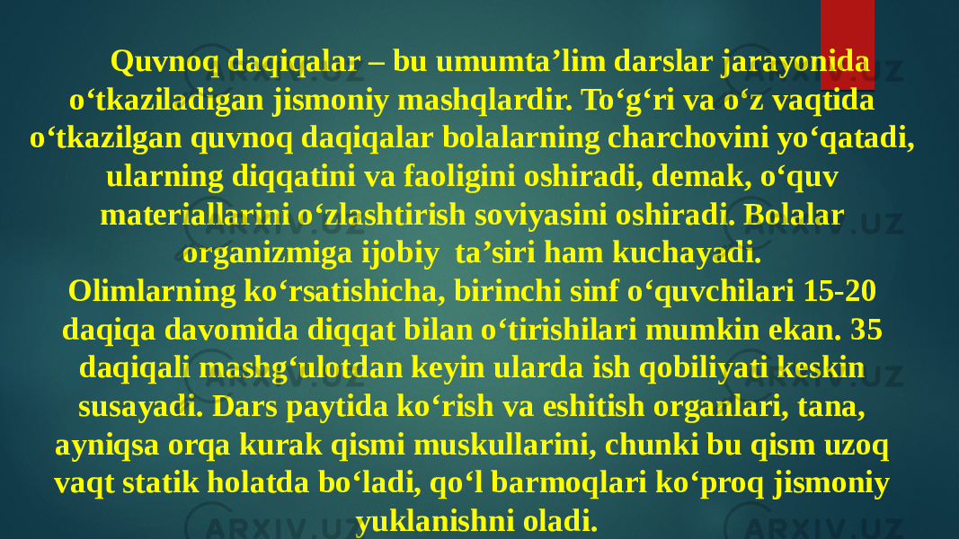 Quvnoq daqiqalar – bu umumta’lim darslar jarayonida o‘tkaziladigan jismoniy mashqlardir. To‘g‘ri va o‘z vaqtida o‘tkazilgan quvnoq daqiqalar bolalarning charchovini yo‘qatadi, ularning diqqatini va faoligini oshiradi, demak, o‘quv materiallarini o‘zlashtirish soviyasini oshiradi. Bolalar organizmiga ijobiy ta’siri ham kuchayadi. Olimlarning ko‘rsatishicha, birinchi sinf o‘quvchilari 15-20 daqiqa davomida diqqat bilan o‘tirishilari mumkin ekan. 35 daqiqali mashg‘ulotdan keyin ularda ish qobiliyati keskin susayadi. Dars paytida ko‘rish va eshitish organlari, tana, ayniqsa orqa kurak qismi muskullarini, chunki bu qism uzoq vaqt statik holatda bo‘ladi, qo‘l barmoqlari ko‘proq jismoniy yuklanishni oladi. 