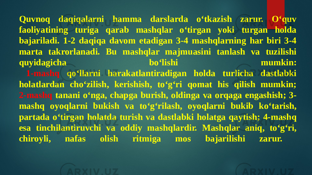 Quvnoq daqiqalarni hamma darslarda o‘tkazish zarur. O‘quv faoliyatining turiga qarab mashqlar o‘tirgan yoki turgan holda bajariladi. 1-2 daqiqa davom etadigan 3-4 mashqlarning har biri 3-4 marta takrorlanadi. Bu mashqlar majmuasini tanlash va tuzilishi quyidagicha bo‘lishi mumkin: 1-mashq qo‘llarni harakatlantiradigan holda turlicha dastlabki holatlardan cho‘zilish, kerishish, to‘g‘ri qomat his qilish mumkin; 2-mashq tanani o‘nga, chapga burish, oldinga va orqaga engashish; 3- mashq oyoqlarni bukish va to‘g‘rilash, oyoqlarni bukib ko‘tarish, partada o‘tirgan holatda turish va dastlabki holatga qaytish; 4-mashq esa tinchilantiruvchi va oddiy mashqlardir. Mashqlar aniq, to‘g‘ri, chiroyli, nafas olish ritmiga mos bajarilishi zarur. 