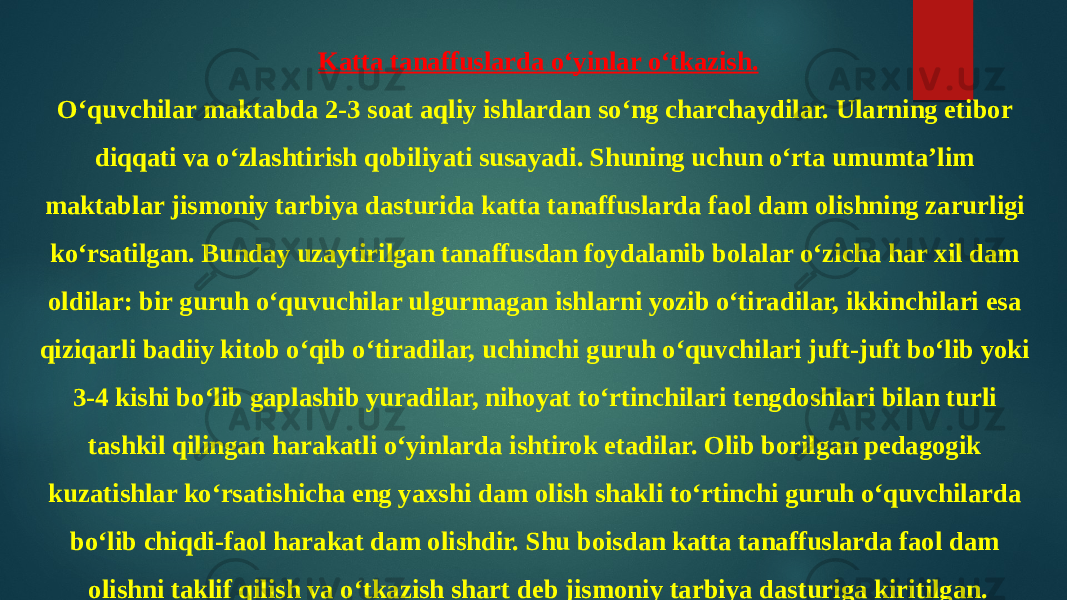 Katta tanaffuslarda o‘yinlar o‘tkazish. O‘quvchilar maktabda 2-3 soat aqliy ishlardan so‘ng charchaydilar. Ularning etibor diqqati va o‘zlashtirish qobiliyati susayadi. Shuning uchun o‘rta umumta’lim maktablar jismoniy tarbiya dasturida katta tanaffuslarda faol dam olishning zarurligi ko‘rsatilgan. Bunday uzaytirilgan tanaffusdan foydalanib bolalar o‘zicha har xil dam oldilar: bir guruh o‘quvuchilar ulgurmagan ishlarni yozib o‘tiradilar, ikkinchilari esa qiziqarli badiiy kitob o‘qib o‘tiradilar, uchinchi guruh o‘quvchilari juft-juft bo‘lib yoki 3-4 kishi bo‘lib gaplashib yuradilar, nihoyat to‘rtinchilari tengdoshlari bilan turli tashkil qilingan harakatli o‘yinlarda ishtirok etadilar. Olib borilgan pedagogik kuzatishlar ko‘rsatishicha eng yaxshi dam olish shakli to‘rtinchi guruh o‘quvchilarda bo‘lib chiqdi-faol harakat dam olishdir. Shu boisdan katta tanaffuslarda faol dam olishni taklif qilish va o‘tkazish shart deb jismoniy tarbiya dasturiga kiritilgan. 