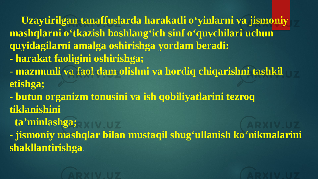 Uzaytirilgan tanaffuslarda harakatli o‘yinlarni va jismoniy mashqlarni o‘tkazish boshlang‘ich sinf o‘quvchilari uchun quyidagilarni amalga oshirishga yordam beradi: - harakat faoligini oshirishga; - mazmunli va faol dam olishni va hordiq chiqarishni tashkil etishga; - butun organizm tonusini va ish qobiliyatlarini tezroq tiklanishini ta’minlashga; - jismoniy mashqlar bilan mustaqil shug‘ullanish ko‘nikmalarini shakllantirishga . 