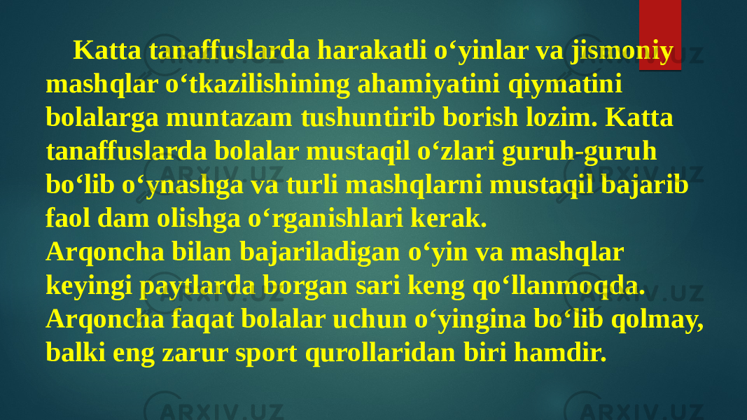 Katta tanaffuslarda harakatli o‘yinlar va jismoniy mashqlar o‘tkazilishining ahamiyatini qiymatini bolalarga muntazam tushuntirib borish lozim. Katta tanaffuslarda bolalar mustaqil o‘zlari guruh-guruh bo‘lib o‘ynashga va turli mashqlarni mustaqil bajarib faol dam olishga o‘rganishlari kerak. Arqoncha bilan bajariladigan o‘yin va mashqlar keyingi paytlarda borgan sari keng qo‘llanmoqda. Arqoncha faqat bolalar uchun o‘yingina bo‘lib qolmay, balki eng zarur sport qurollaridan biri hamdir. 