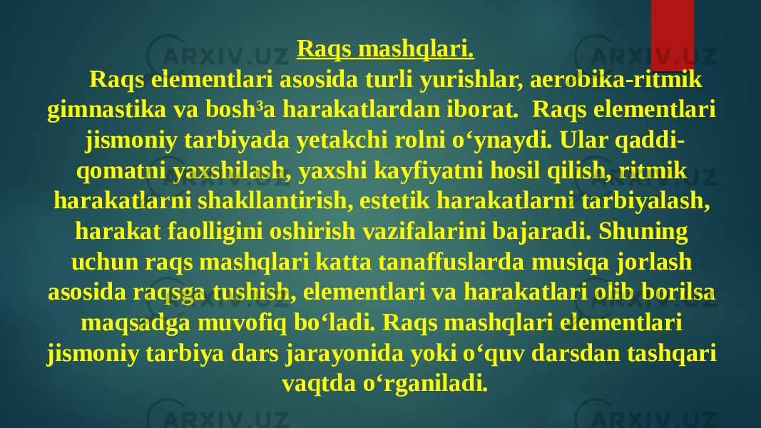 Raqs mashqlari. Raqs elementlari asosida turli yurishlar, aerobika-ritmik gimnastika va bosh³a harakatlardan iborat. Raqs elementlari jismoniy tarbiyada yetakchi rolni o‘ynaydi. Ular qaddi- qomatni yaxshilash, yaxshi kayfiyatni hosil qilish, ritmik harakatlarni shakllantirish, estetik harakatlarni tarbiyalash, harakat faolligini oshirish vazifalarini bajaradi. Shuning uchun raqs mashqlari katta tanaffuslarda musiqa jorlash asosida raqsga tushish, elementlari va harakatlari olib borilsa maqsadga muvofiq bo‘ladi. Raqs mashqlari elementlari jismoniy tarbiya dars jarayonida yoki o‘quv darsdan tashqari vaqtda o‘rganiladi. 