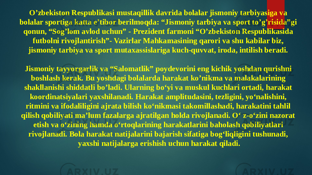 O’zbekiston Respublikasi mustaqillik davrida bolalar jismoniy tarbiyasiga va bolalar sportiga katta e’tibor berilmoqda: “Jismoniy tarbiya va sport to’g’risida”gi qonun, “Sog’lom avlod uchun” - Prezident farmoni “O’zbekiston Respublikasida futbolni rivojlantirish”- Vazirlar Mahkamasining qarori va shu kabilar biz, jismoniy tarbiya va sport mutaxassislariga kuch-quvvat, iroda, intilish beradi. Jismoniy tayyorgarlik va “Salomatlik” poydevorini eng kichik yoshdan qurishni boshlash kerak. Bu yoshdagi bolalarda harakat ko’nikma va malakalarining shakllanishi shiddatli bo’ladi. Ularning bo‘yi va muskul kuchlari ortadi, harakat koordinatsiyalari yaxshilanadi. Harakat amplitudasini, tezligini, yo‘nalishini, ritmini va ifodaliligini ajrata bilish ko‘nikmasi takomillashadi, harakatini tahlil qilish qobiliyati ma’lum fazalarga ajratilgan holda rivojlanadi. O‘ z-o‘zini nazorat etish va o‘zining hamda o‘rtoqlarining harakatlarini baholash qobiliyatlari rivojlanadi. Bola harakat natijalarini bajarish sifatiga bog‘liqligini tushunadi, yaxshi natijalarga erishish uchun harakat qiladi. 