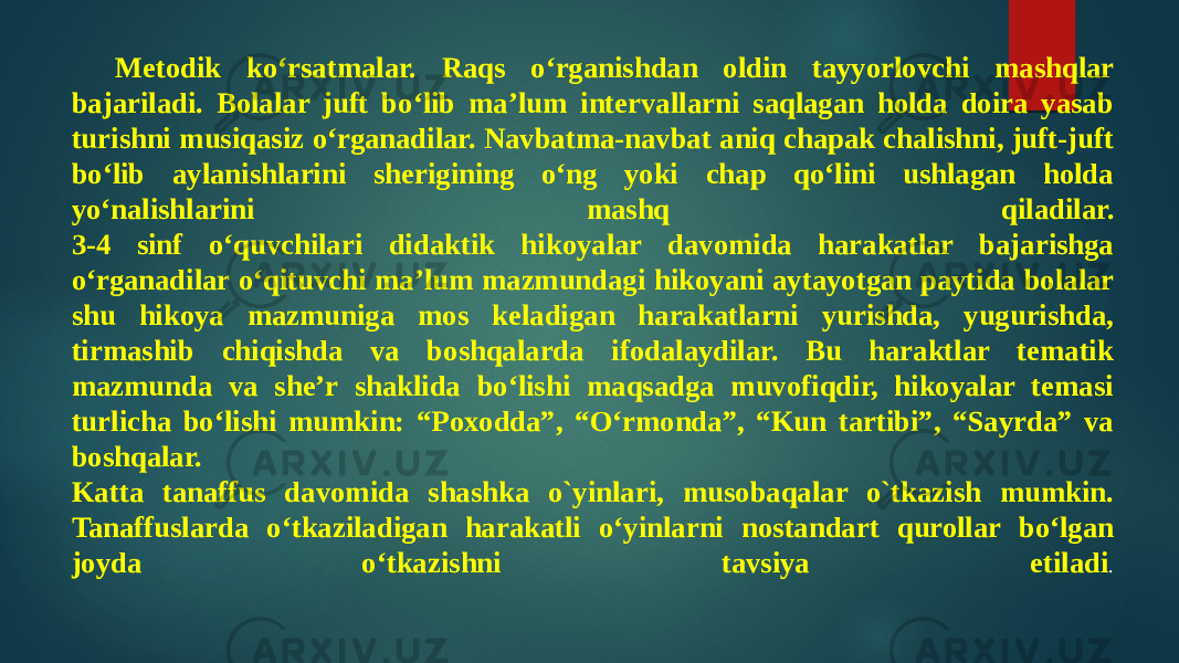 Metodik ko‘rsatmalar. Raqs o‘rganishdan oldin tayyorlovchi mashqlar bajariladi. Bolalar juft bo‘lib ma’lum intervallarni saqlagan holda doira yasab turishni musiqasiz o‘rganadilar. Navbatma-navbat aniq chapak chalishni, juft-juft bo‘lib aylanishlarini sherigining o‘ng yoki chap qo‘lini ushlagan holda yo‘nalishlarini mashq qiladilar. 3-4 sinf o‘quvchilari didaktik hikoyalar davomida harakatlar bajarishga o‘rganadilar o‘qituvchi ma’lum mazmundagi hikoyani aytayotgan paytida bolalar shu hikoya mazmuniga mos keladigan harakatlarni yurishda, yugurishda, tirmashib chiqishda va boshqalarda ifodalaydilar. Bu haraktlar tematik mazmunda va she’r shaklida bo‘lishi maqsadga muvofiqdir, hikoyalar temasi turlicha bo‘lishi mumkin: “Poxodda”, “O‘rmonda”, “Kun tartibi”, “Sayrda” va boshqalar. Katta tanaffus davomida shashka o`yinlari, musobaqalar o`tkazish mumkin. Tanaffuslarda o‘tkaziladigan harakatli o‘yinlarni nostandart qurollar bo‘lgan joyda o‘tkazishni tavsiya etiladi . 