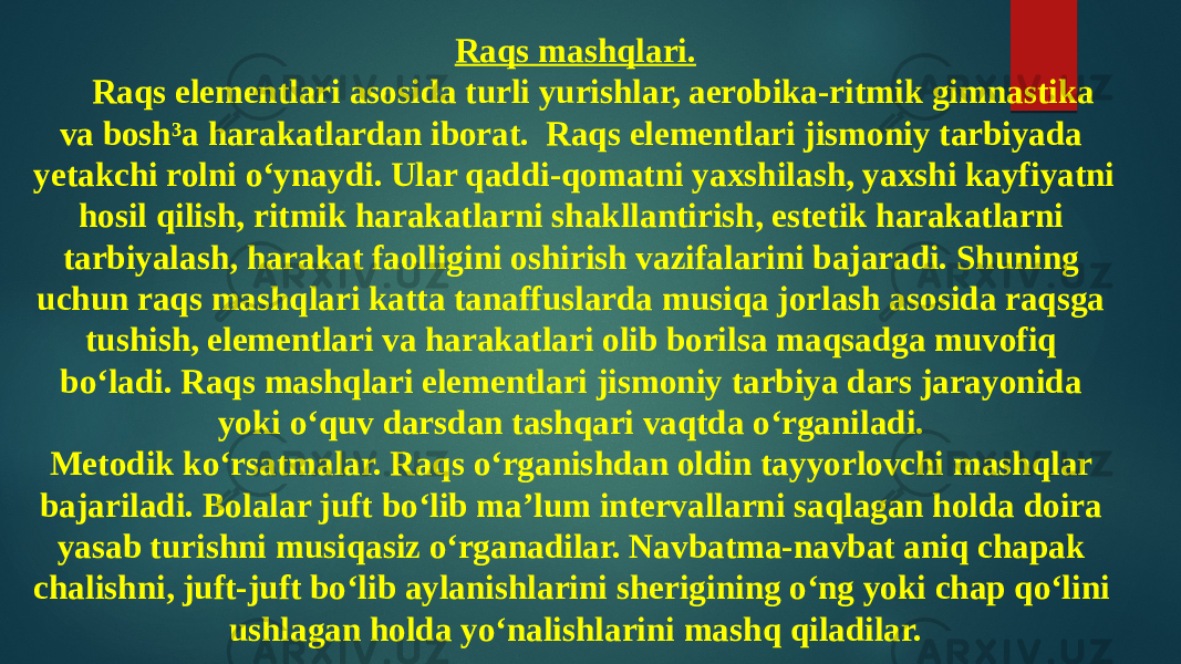 Raqs mashqlari. Raqs elementlari asosida turli yurishlar, aerobika-ritmik gimnastika va bosh³a harakatlardan iborat. Raqs elementlari jismoniy tarbiyada yetakchi rolni o‘ynaydi. Ular qaddi-qomatni yaxshilash, yaxshi kayfiyatni hosil qilish, ritmik harakatlarni shakllantirish, estetik harakatlarni tarbiyalash, harakat faolligini oshirish vazifalarini bajaradi. Shuning uchun raqs mashqlari katta tanaffuslarda musiqa jorlash asosida raqsga tushish, elementlari va harakatlari olib borilsa maqsadga muvofiq bo‘ladi. Raqs mashqlari elementlari jismoniy tarbiya dars jarayonida yoki o‘quv darsdan tashqari vaqtda o‘rganiladi. Metodik ko‘rsatmalar. Raqs o‘rganishdan oldin tayyorlovchi mashqlar bajariladi. Bolalar juft bo‘lib ma’lum intervallarni saqlagan holda doira yasab turishni musiqasiz o‘rganadilar. Navbatma-navbat aniq chapak chalishni, juft-juft bo‘lib aylanishlarini sherigining o‘ng yoki chap qo‘lini ushlagan holda yo‘nalishlarini mashq qiladilar. 