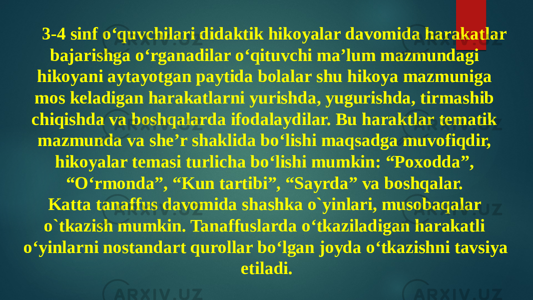 3-4 sinf o‘quvchilari didaktik hikoyalar davomida harakatlar bajarishga o‘rganadilar o‘qituvchi ma’lum mazmundagi hikoyani aytayotgan paytida bolalar shu hikoya mazmuniga mos keladigan harakatlarni yurishda, yugurishda, tirmashib chiqishda va boshqalarda ifodalaydilar. Bu haraktlar tematik mazmunda va she’r shaklida bo‘lishi maqsadga muvofiqdir, hikoyalar temasi turlicha bo‘lishi mumkin: “Poxodda”, “O‘rmonda”, “Kun tartibi”, “Sayrda” va boshqalar. Katta tanaffus davomida shashka o`yinlari, musobaqalar o`tkazish mumkin. Tanaffuslarda o‘tkaziladigan harakatli o‘yinlarni nostandart qurollar bo‘lgan joyda o‘tkazishni tavsiya etiladi. 