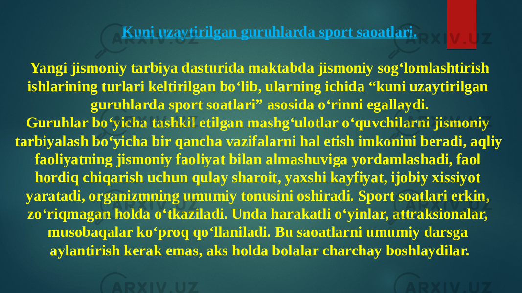 Kuni uzaytirilgan guruhlarda sport saoatlari.  Yangi jismoniy tarbiya dasturida maktabda jismoniy sog‘lomlashtirish ishlarining turlari keltirilgan bo‘lib, ularning ichida “kuni uzaytirilgan guruhlarda sport soatlari” asosida o‘rinni egallaydi. Guruhlar bo‘yicha tashkil etilgan mashg‘ulotlar o‘quvchilarni jismoniy tarbiyalash bo‘yicha bir qancha vazifalarni hal etish imkonini beradi, aqliy faoliyatning jismoniy faoliyat bilan almashuviga yordamlashadi, faol hordiq chiqarish uchun qulay sharoit, yaxshi kayfiyat, ijobiy xissiyot yaratadi, organizmning umumiy tonusini oshiradi. Sport soatlari erkin, zo‘riqmagan holda o‘tkaziladi. Unda harakatli o‘yinlar, attraksionalar, musobaqalar ko‘proq qo‘llaniladi. Bu saoatlarni umumiy darsga aylantirish kerak emas, aks holda bolalar charchay boshlaydilar. 