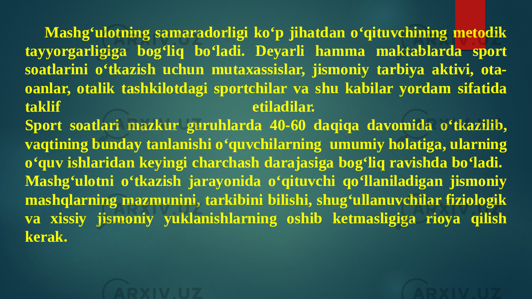 Mashg‘ulotning samaradorligi ko‘p jihatdan o‘qituvchining metodik tayyorgarligiga bog‘liq bo‘ladi. Deyarli hamma maktablarda sport soatlarini o‘tkazish uchun mutaxassislar, jismoniy tarbiya aktivi, ota- oanlar, otalik tashkilotdagi sportchilar va shu kabilar yordam sifatida taklif etiladilar. Sport soatlari mazkur guruhlarda 40-60 daqiqa davomida o‘tkazilib, vaqtining bunday tanlanishi o‘quvchilarning umumiy holatiga, ularning o‘quv ishlaridan keyingi charchash darajasiga bog‘liq ravishda bo‘ladi. Mashg‘ulotni o‘tkazish jarayonida o‘qituvchi qo‘llaniladigan jismoniy mashqlarning mazmunini, tarkibini bilishi, shug‘ullanuvchilar fiziologik va xissiy jismoniy yuklanishlarning oshib ketmasligiga rioya qilish kerak. 