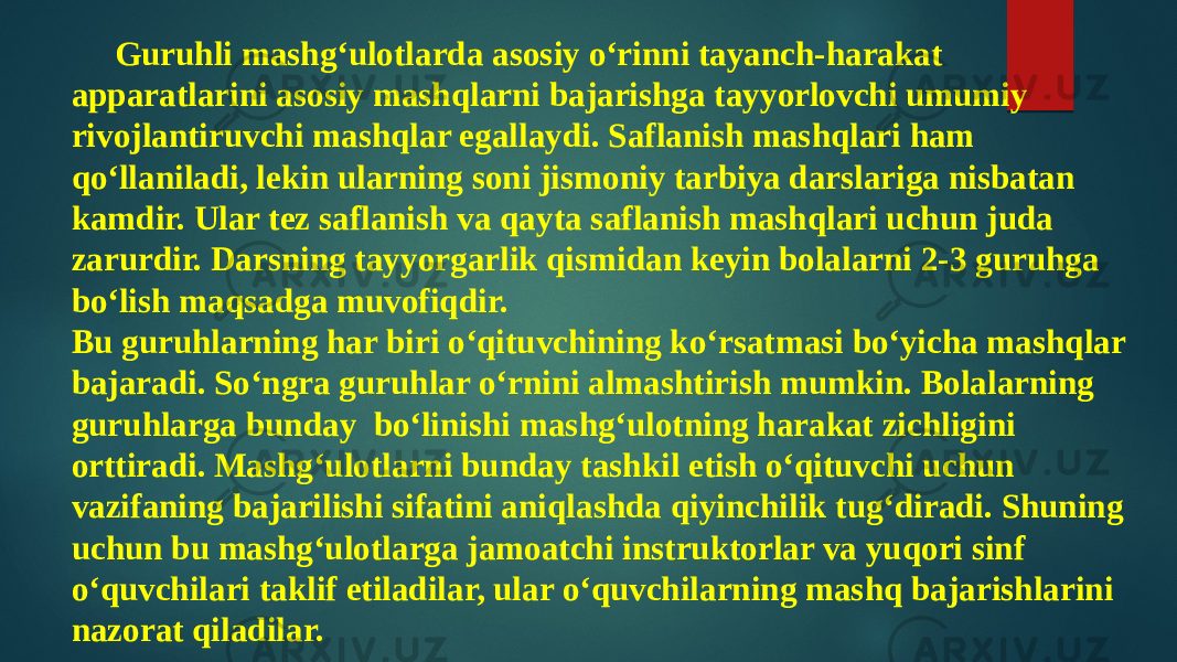 Guruhli mashg‘ulotlarda asosiy o‘rinni tayanch-harakat apparatlarini asosiy mashqlarni bajarishga tayyorlovchi umumiy rivojlantiruvchi mashqlar egallaydi. Saflanish mashqlari ham qo‘llaniladi, lekin ularning soni jismoniy tarbiya darslariga nisbatan kamdir. Ular tez saflanish va qayta saflanish mashqlari uchun juda zarurdir. Darsning tayyorgarlik qismidan keyin bolalarni 2-3 guruhga bo‘lish maqsadga muvofiqdir. Bu guruhlarning har biri o‘qituvchining ko‘rsatmasi bo‘yicha mashqlar bajaradi. So‘ngra guruhlar o‘rnini almashtirish mumkin. Bolalarning guruhlarga bunday bo‘linishi mashg‘ulotning harakat zichligini orttiradi. Mashg‘ulotlarni bunday tashkil etish o‘qituvchi uchun vazifaning bajarilishi sifatini aniqlashda qiyinchilik tug‘diradi. Shuning uchun bu mashg‘ulotlarga jamoatchi instruktorlar va yuqori sinf o‘quvchilari taklif etiladilar, ular o‘quvchilarning mashq bajarishlarini nazorat qiladilar. 