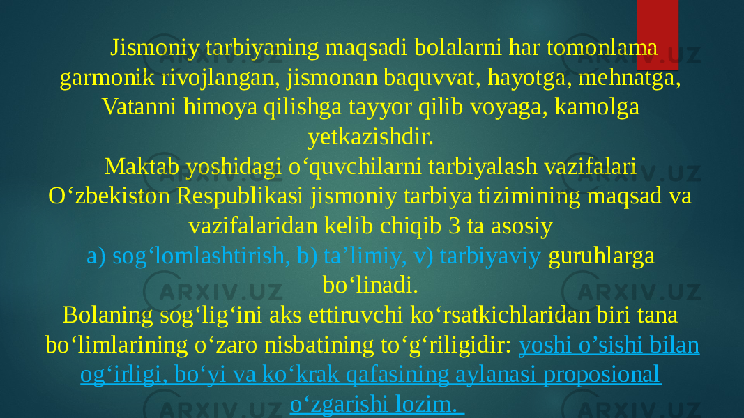 Jismoniy tarbiyaning maqsadi bolalarni har tomonlama garmonik rivojlangan, jismonan baquvvat, hayotga, mehnatga, Vatanni himoya qilishga tayyor qilib voyaga, kamolga yetkazishdir. Maktab yoshidagi o‘quvchilarni tarbiyalash vazifalari O‘zbekiston Respublikasi jismoniy tarbiya tizimining maqsad va vazifalaridan kelib chiqib 3 ta asosiy a) sog‘lomlashtirish, b) ta’limiy, v) tarbiyaviy guruhlarga bo‘linadi. Bolaning sog‘lig‘ini aks ettiruvchi ko‘rsatkichlaridan biri tana bo‘limlarining o‘zaro nisbatining to‘g‘riligidir: yoshi o’sishi bilan og‘irligi, bo‘yi va ko‘krak qafasining aylanasi proposional o‘zgarishi lozim. 