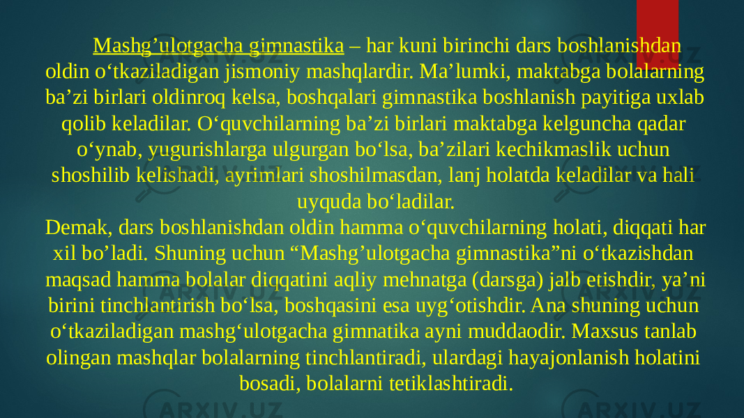 Mashg’ulotgacha gimnastika – har kuni birinchi dars boshlanishdan oldin o‘tkaziladigan jismoniy mashqlardir. Ma’lumki, maktabga bolalarning ba’zi birlari oldinroq kelsa, boshqalari gimnastika boshlanish payitiga uxlab qolib keladilar. O‘quvchilarning ba’zi birlari maktabga kelguncha qadar o‘ynab, yugurishlarga ulgurgan bo‘lsa, ba’zilari kechikmaslik uchun shoshilib kelishadi, ayrimlari shoshilmasdan, lanj holatda keladilar va hali uyquda bo‘ladilar. Demak, dars boshlanishdan oldin hamma o‘quvchilarning holati, diqqati har xil bo’ladi. Shuning uchun “Mashg’ulotgacha gimnastika”ni o‘tkazishdan maqsad hamma bolalar diqqatini aqliy mehnatga (darsga) jalb etishdir, ya’ni birini tinchlantirish bo‘lsa, boshqasini esa uyg‘otishdir. Ana shuning uchun o‘tkaziladigan mashg‘ulotgacha gimnatika ayni muddaodir. Maxsus tanlab olingan mashqlar bolalarning tinchlantiradi, ulardagi hayajonlanish holatini bosadi, bolalarni tetiklashtiradi. 