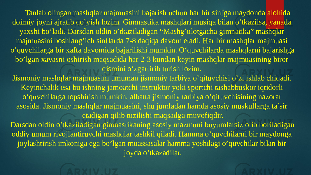 Tanlab olingan mashqlar majmuasini bajarish uchun har bir sinfga maydonda alohida doimiy joyni ajratib qo’yish lozim. Gimnastika mashqlari musiqa bilan o’tkazilsa, yanada yaxshi bo’ladi. Darsdan oldin o’tkaziladigan “Mashg’ulotgacha gimnatika” mashqlar majmuasini boshlang’ich sinflarda 7-8 daqiqa davom etadi. Har bir mashqlar majmuasi o’quvchilarga bir xafta davomida bajarilishi mumkin. O‘quvchilarda mashqlarni bajarishga bo’lgan xavasni oshirish maqsadida har 2-3 kundan keyin mashqlar majmuasining biror qismini o‘zgartirib turish lozim. Jismoniy mashqlar majmuasini umuman jismoniy tarbiya o’qituvchisi o’zi ishlab chiqadi. Keyinchalik esa bu ishning jamoatchi instruktor yoki sportchi tashabbuskor iqtidorli o‘quvchilarga topshirish mumkin, albatta jismoniy tarbiya o’qituvchisining nazorat asosida. Jismoniy mashqlar majmuasini, shu jumladan hamda asosiy muskullarga ta’sir etadigan qilib tuzilishi maqsadga muvofiqdir. Darsdan oldin o’tkaziladigan gimnastikaning asosiy mazmuni buyumlarsiz olib boriladigan oddiy umum rivojlantiruvchi mashqlar tashkil qiladi. Hamma o’quvchilarni bir maydonga joylashtirish imkoniga ega bo’lgan muassasalar hamma yoshdagi o’quvchilar bilan bir joyda o’tkazadilar. 