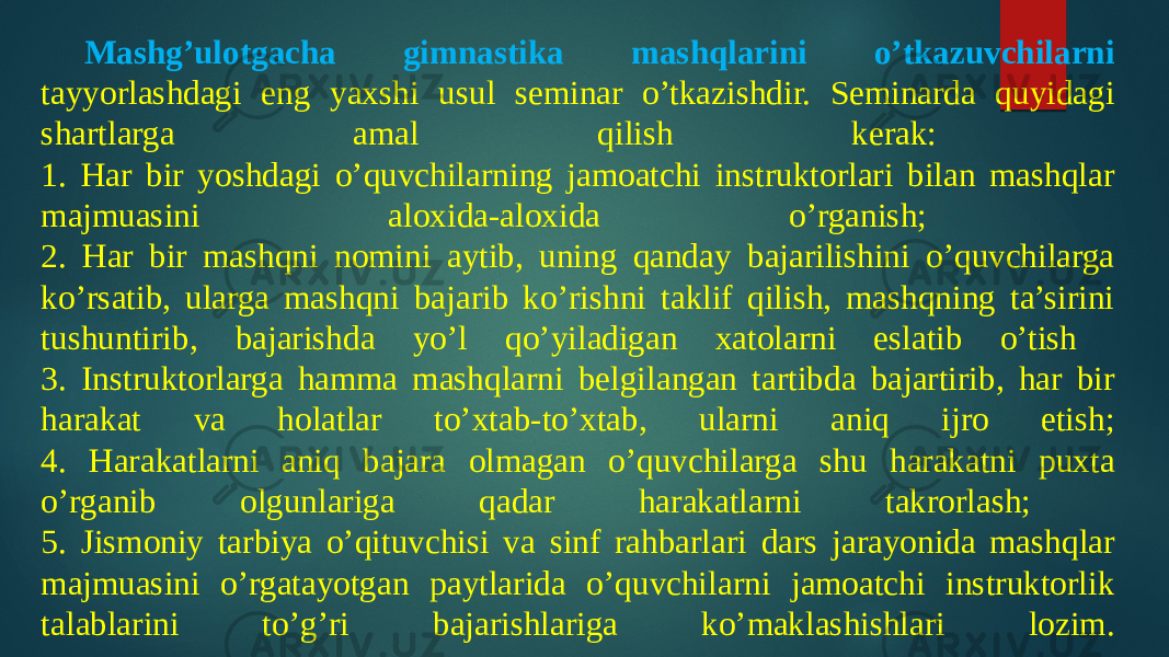 Mashg’ulotgacha gimnastika mashqlarini o’tkazuvchilarni tayyorlashdagi eng yaxshi usul seminar o’tkazishdir. Seminarda quyidagi shartlarga amal qilish kerak: 1. Har bir yoshdagi o’quvchilarning jamoatchi instruktorlari bilan mashqlar majmuasini aloxida-aloxida o’rganish; 2. Har bir mashqni nomini aytib, uning qanday bajarilishini o’quvchilarga ko’rsatib, ularga mashqni bajarib ko’rishni taklif qilish, mashqning ta’sirini tushuntirib, bajarishda yo’l qo’yiladigan xatolarni eslatib o’tish 3. Instruktorlarga hamma mashqlarni belgilangan tartibda bajartirib, har bir harakat va holatlar to’xtab-to’xtab, ularni aniq ijro etish; 4. Harakatlarni aniq bajara olmagan o’quvchilarga shu harakatni puxta o’rganib olgunlariga qadar harakatlarni takrorlash; 5. Jismoniy tarbiya o’qituvchisi va sinf rahbarlari dars jarayonida mashqlar majmuasini o’rgatayotgan paytlarida o’quvchilarni jamoatchi instruktorlik talablarini to’g’ri bajarishlariga ko’maklashishlari lozim. 