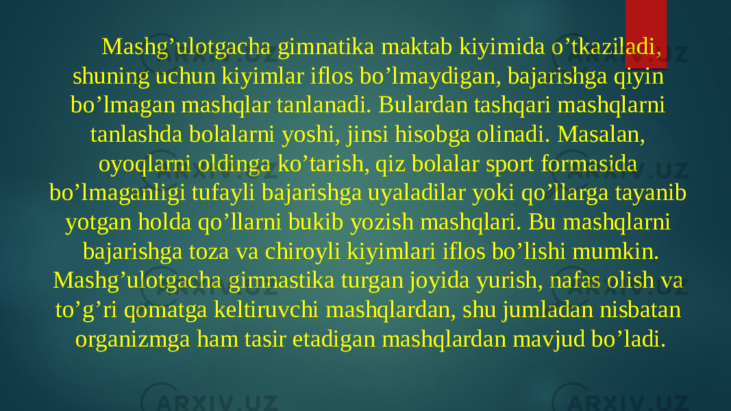 Mashg’ulotgacha gimnatika maktab kiyimida o’tkaziladi, shuning uchun kiyimlar iflos bo’lmaydigan, bajarishga qiyin bo’lmagan mashqlar tanlanadi. Bulardan tashqari mashqlarni tanlashda bolalarni yoshi, jinsi hisobga olinadi. Masalan, oyoqlarni oldinga ko’tarish, qiz bolalar sport formasida bo’lmaganligi tufayli bajarishga uyaladilar yoki qo’llarga tayanib yotgan holda qo’llarni bukib yozish mashqlari. Bu mashqlarni bajarishga toza va chiroyli kiyimlari iflos bo’lishi mumkin. Mashg’ulotgacha gimnastika turgan joyida yurish, nafas olish va to’g’ri qomatga keltiruvchi mashqlardan, shu jumladan nisbatan organizmga ham tasir etadigan mashqlardan mavjud bo’ladi. 